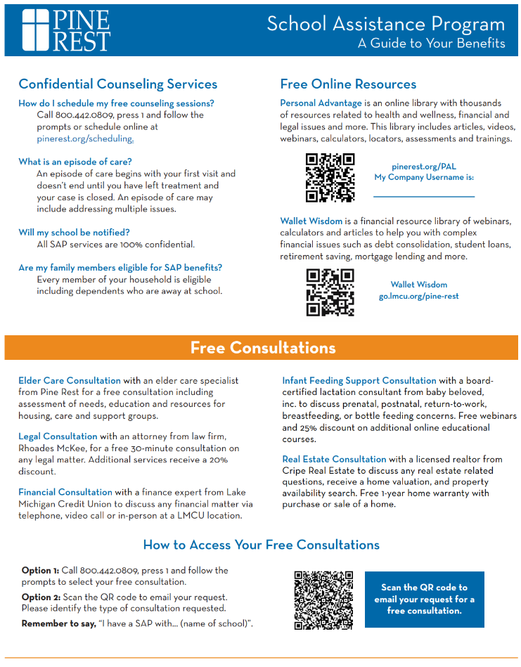 Pine Rest’s School Assistance Program (SAP) is a mental health support service designed to help students and families address emotional and wellness challenges. Through this program, students and their families receive confidential access to short-term counseling, free consultations (including legal, eldercare, financial, real estate, infant feeding), and referral services at no cost. Our hope is that by offering early intervention and connecting individuals with appropriate care, the SAP reduces barriers to mental health support, promotes resilience, and strengthens the partnership between schools, families, and mental health professionals.