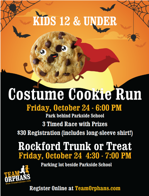 Flyer with a cookie running and wearing a cape that says "Kids 12 and under Costume Cookie Run Friday, October 24 - 6:00pm. Park behind Parkside School. 3 Time Race with prizes. $30 registration includes long sleeve shirt. Rockford Trunk of Treat Friday October 24 4:30pm - 7:00pm. Parking lot beside Parkside School. Register online at TeamOrphans.com