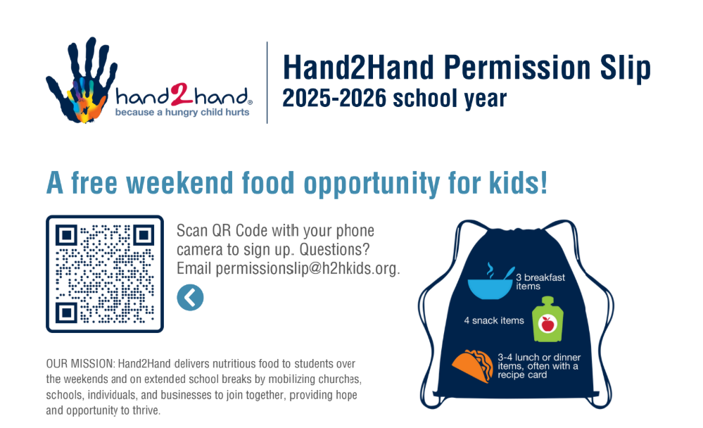 Hand2Hand Permission Slip 2025-2026 school year. A free weekend food opportunity for kids! Scan the QR code with your phone camera to sign up. Questions? Email permissionslip@h2hkids.org. Our Missions: Hand2Hand delivers nutritious food to students over the weekends and on extended school breaks by mobilizing churches, schools, individuals, and businesses to join together, providing hope and opportunity to thrive.