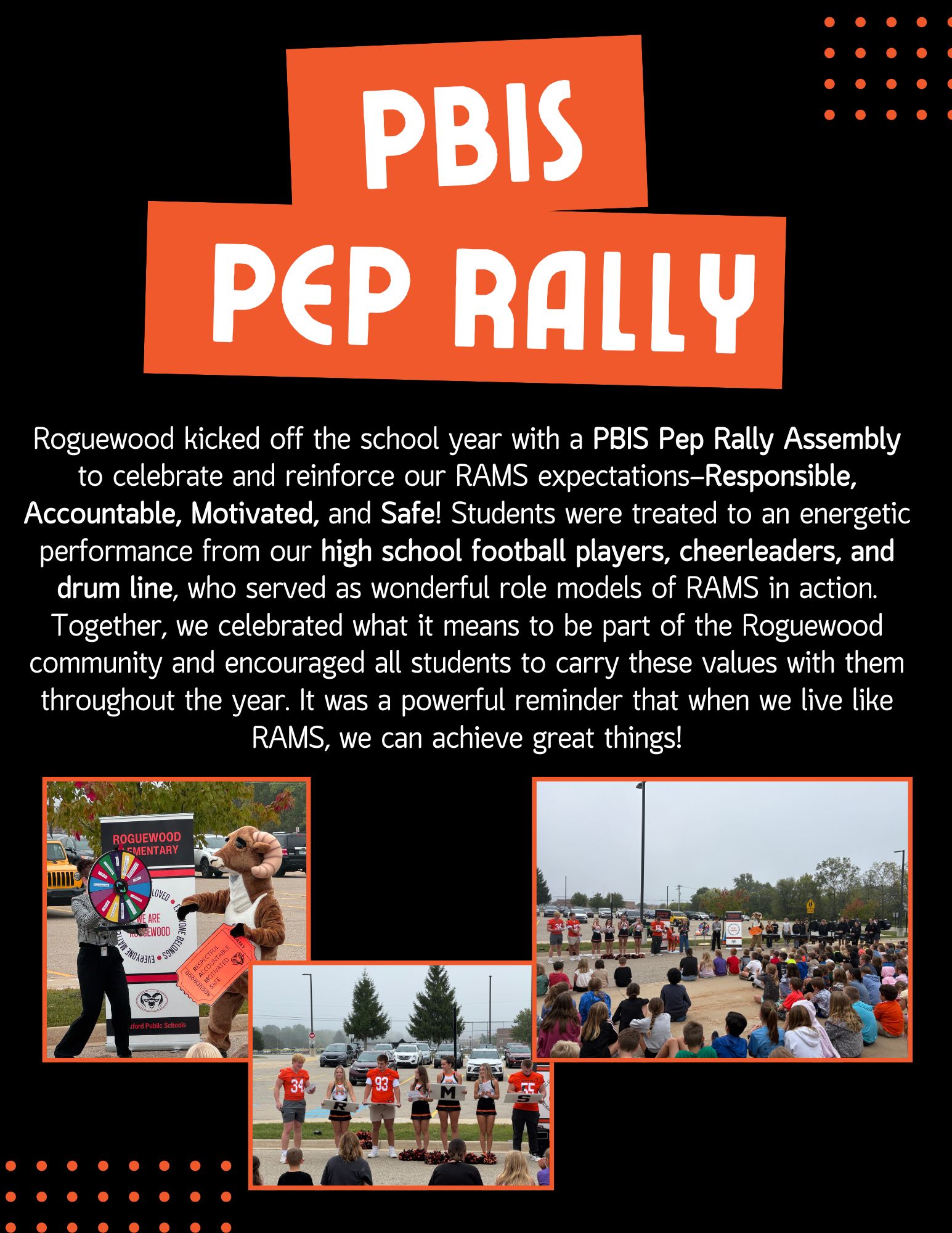 PBIS Pep Rally. Roguewood kicked off the shcool year with a PBIS Pep Rally Assembly to celebrate and reinforce our RAMS expectations. - Responsible, Accountable, Motivated, and Safe! Students were treated to an energetic drumline, who served as wonderful role models of RAMS in action. Together we celebrated what i meants to be a part of the Roguewood community and encouraged all students to carry these values with them throughout the year. It was a powerful reminder that when we live like RAMS, we can achieve great things. 