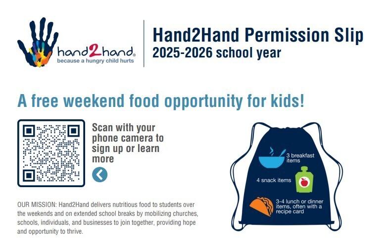 A free weekend food opportunity for kids! We would like to offer your student the opportunity to participate in a program called "Hand2Hand". This program helps provide a student with food for the weekends and is intended for families who currently may be experiencing a financial burden. Here's how it works: At the end of each week, students who are signed up for Hand2Hand will receive a minimum of 10 food items in a bag. These food items will be a combination of breakfast, snacks, and lunch or dinner items. There is no cost to participate! If you sign your student up to receive Hand2Hand, they will continue to receive the weekend bag of food each week throughout the school year.  Bags will be discreetly delivered to your child at school. If you feel like your child would benefit from this opportunity, please complete this form. hand2hand sign up (You will need to complete one form for each of your children.)  If there comes a point when you no longer need the assistance, alert your school office.  It will take at least two weeks to receive your first bag.  If you do not receive a bag, please contact your school office. 