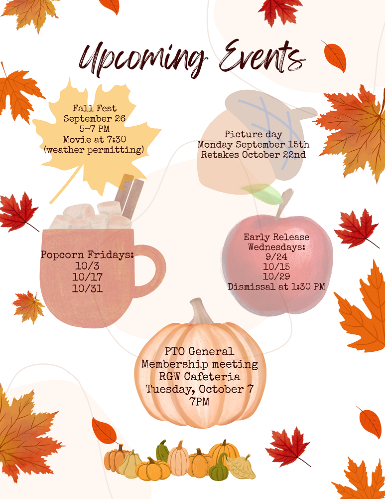 Fall Fest Sept. 26 5-7pm. Movie at 7:30 Weather permitting. Picture Day Monday Sept. 15. Retakes October 22. Popcorn Fridays 10/3, 10/17, 10/31. Early Release Wednesdays 9/24, 10/15, 10/29, Dismissal at 1:30. PTO General Membership Meeting RGW cafeteria Tuesday Oct. 7 at 7pm