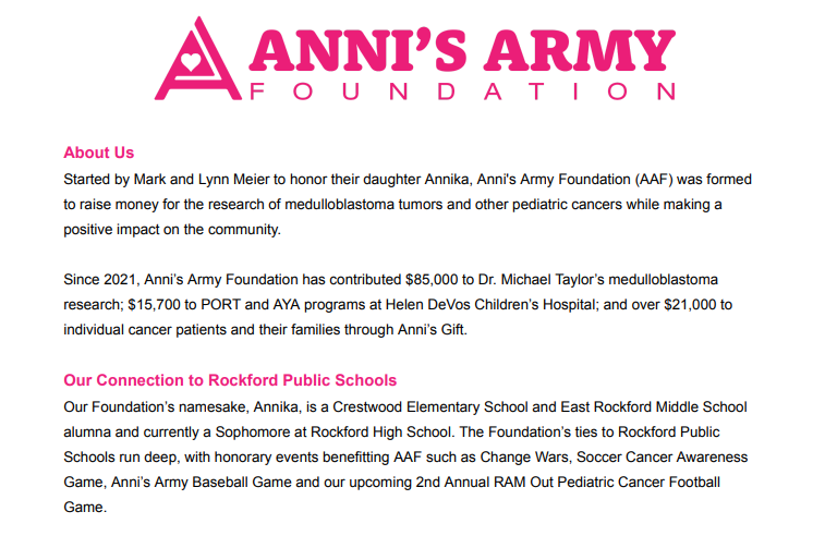 About Us Started by Mark and Lynn Meier to honor their daughter Annika, Anni's Army Foundation (AAF) was formed to raise money for the research of medulloblastoma tumors and other pediatric cancers while making a positive impact on the community. Since 2021, Anni’s Army Foundation has contributed $85,000 to Dr. Michael Taylor’s medulloblastoma research; $15,700 to PORT and AYA programs at Helen DeVos Children’s Hospital; and over $21,000 to individual cancer patients and their families through Anni’s Gift. Our Connection to Rockford Public Schools Our Foundation’s namesake, Annika, is a Crestwood Elementary School and East Rockford Middle School alumna and currently a Sophomore at Rockford High School. The Foundation’s ties to Rockford Public Schools run deep, with honorary events benefitting AAF such as Change Wars, Soccer Cancer Awareness Game, Anni’s Army Baseball Game and our upcoming 2nd Annual RAM Out Pediatric Cancer Football Game.