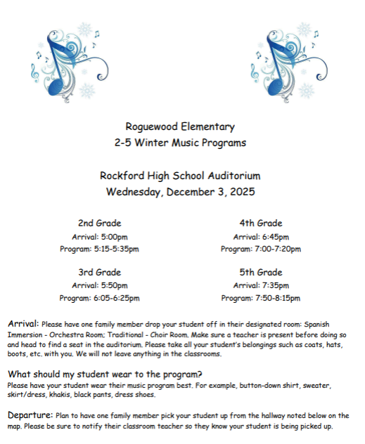 Roguewood Elementary 2-5 Winter Music Programs. Rockford High School Auditorium Wednesday Dec. 3rd. 2nd grade 5:15. 3rd grade - 6:05. 4th grade 7:00. 5th grade 7:30. Please have one family member drop your student off in their designated rooms. What should my student wear? Wear their music program best. At the end have one family member pick your student back up from the hallway. Make sure your child uses the bathroom before they go to the line up rooms. Cameras are welcome but food and drink are not allowed in the auditoriam. Please silence devices.